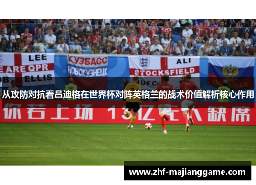 从攻防对抗看吕迪格在世界杯对阵英格兰的战术价值解析核心作用 从攻防对抗看吕迪格在世界杯对阵英格兰的战术价值解析核心作用