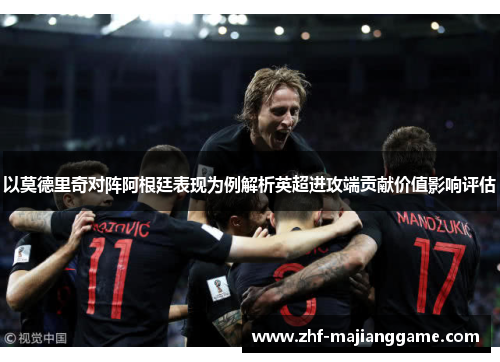 以莫德里奇对阵阿根廷表现为例解析英超进攻端贡献价值影响评估