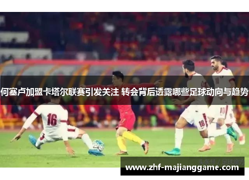 何塞卢加盟卡塔尔联赛引发关注 转会背后透露哪些足球动向与趋势 何塞卢加盟卡塔尔联赛引发关注 转会背后透露哪些足球动向与趋势